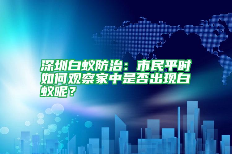 深圳白蟻防治：市民平時如何觀察家中是否出現(xiàn)白蟻呢？
