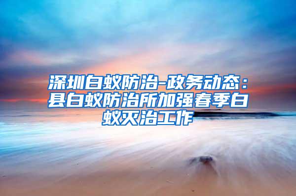 深圳白蟻防治-政務(wù)動態(tài)：縣白蟻防治所加強(qiáng)春季白蟻滅治工作